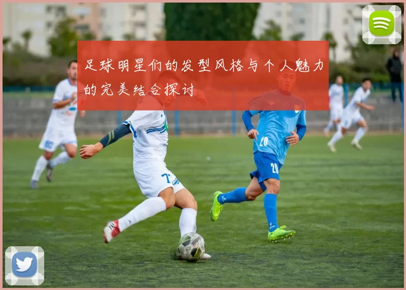 足球明星们的发型风格与个人魅力的完美结合探讨