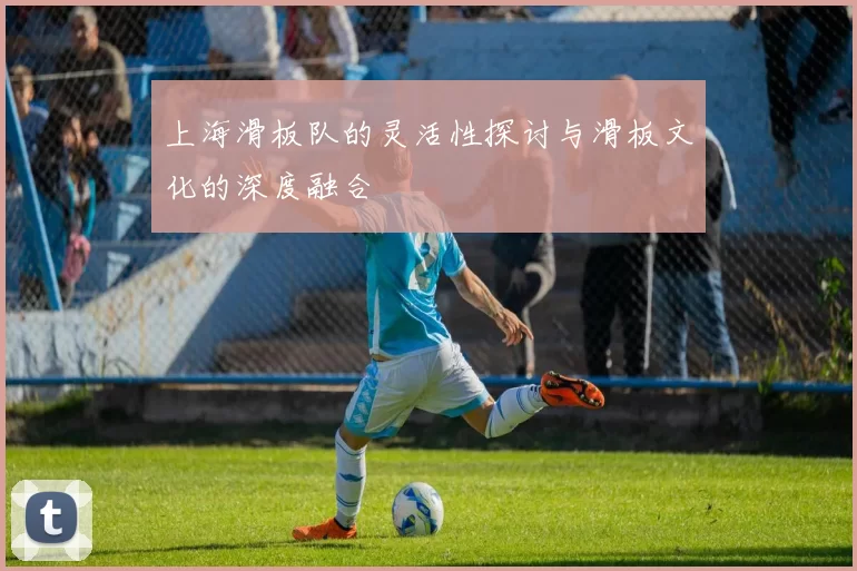 上海滑板队的灵活性探讨与滑板文化的深度融合