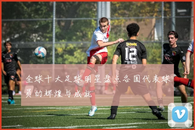 全球十大足球明星盘点各国代表球员的辉煌与成就