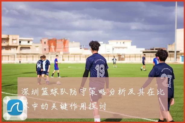 深圳篮球队防守策略分析及其在比赛中的关键作用探讨