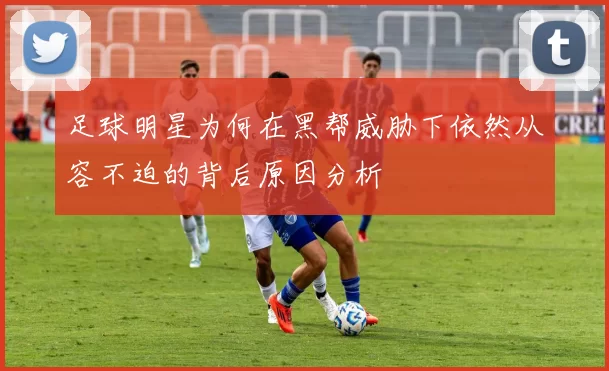 足球明星为何在黑帮威胁下依然从容不迫的背后原因分析