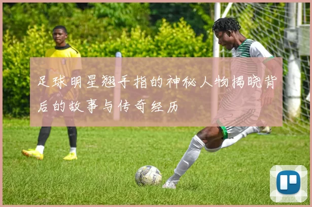 足球明星翘手指的神秘人物揭晓背后的故事与传奇经历