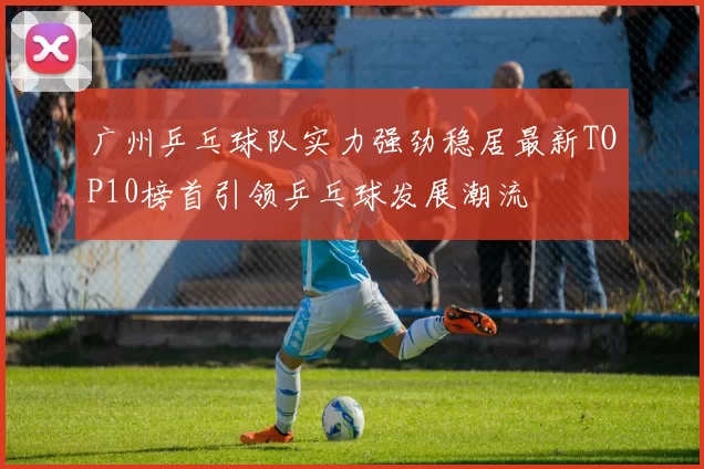 广州乒乓球队实力强劲稳居最新TOP10榜首引领乒乓球发展潮流