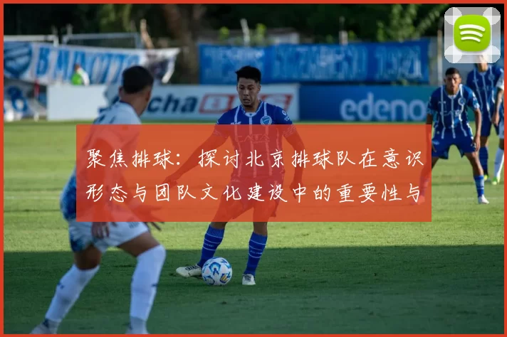 聚焦排球：探讨北京排球队在意识形态与团队文化建设中的重要性与影响