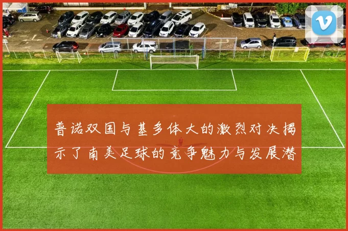 普诺双国与基多体大的激烈对决揭示了南美足球的竞争魅力与发展潜力