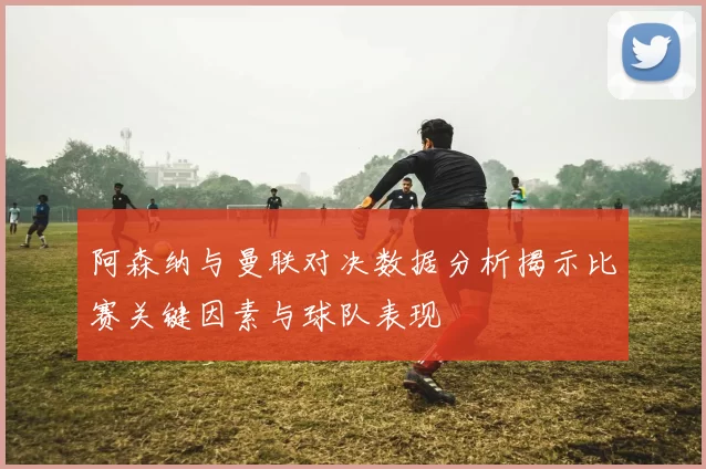 阿森纳与曼联对决数据分析揭示比赛关键因素与球队表现