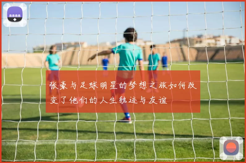 张豪与足球明星的梦想之旅如何改变了他们的人生轨迹与友谊