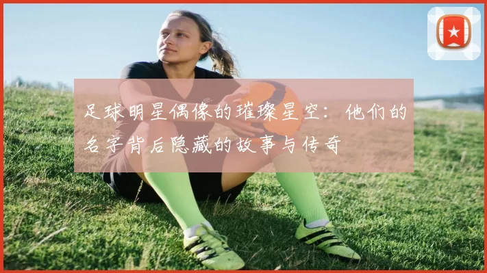 足球明星偶像的璀璨星空：他们的名字背后隐藏的故事与传奇