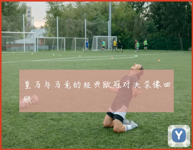 皇马与马竞的经典欧冠对决录像回顾