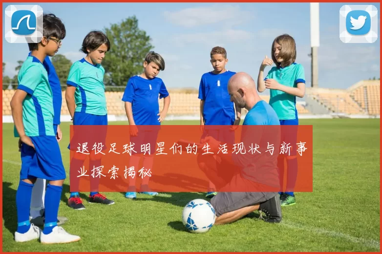 退役足球明星们的生活现状与新事业探索揭秘