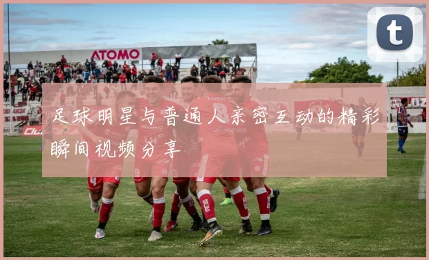 足球明星与普通人亲密互动的精彩瞬间视频分享