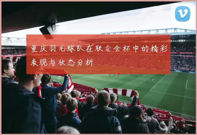 重庆羽毛球队在联合会杯中的精彩表现与状态分析