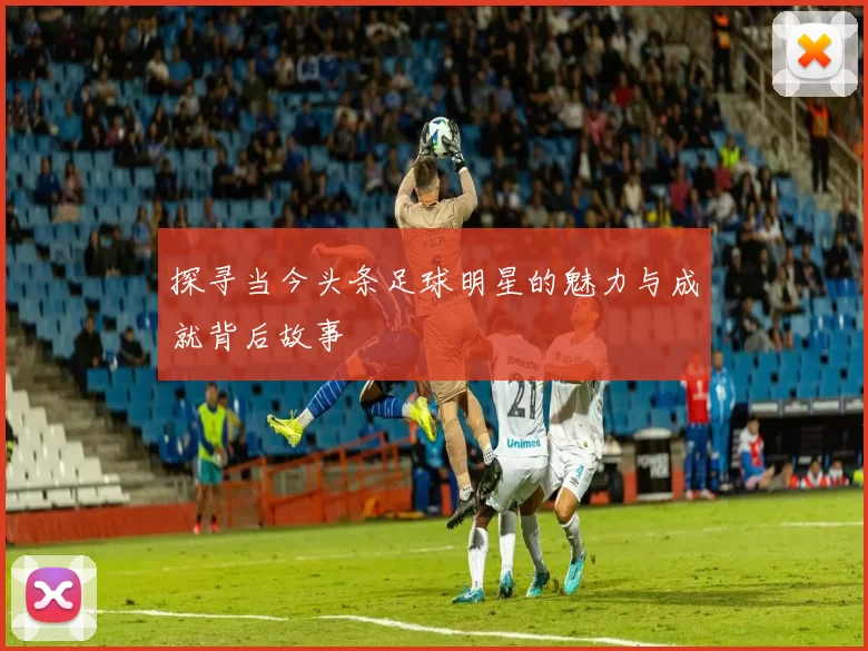 探寻当今头条足球明星的魅力与成就背后故事