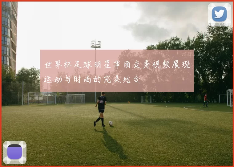世界杯足球明星华丽走秀视频展现运动与时尚的完美结合