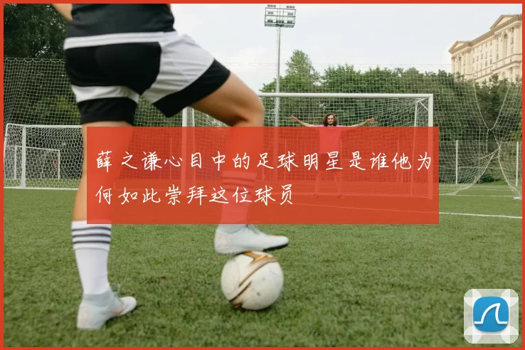 薛之谦心目中的足球明星是谁他为何如此崇拜这位球员