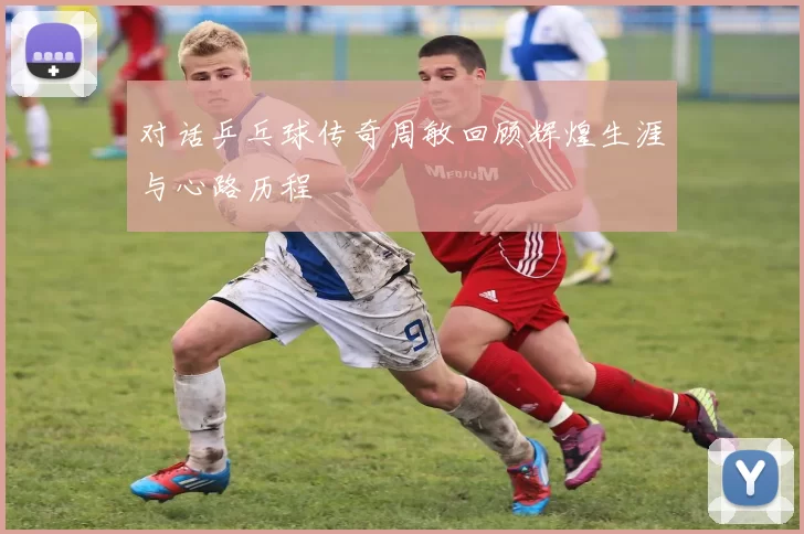 对话乒乓球传奇周敏回顾辉煌生涯与心路历程