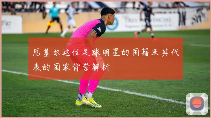 厄基尔这位足球明星的国籍及其代表的国家背景解析