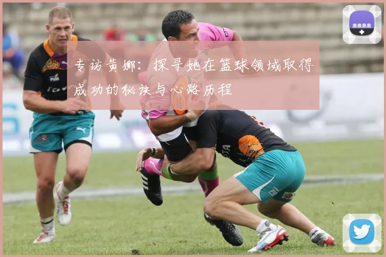 专访黄娜：探寻她在篮球领域取得成功的秘诀与心路历程