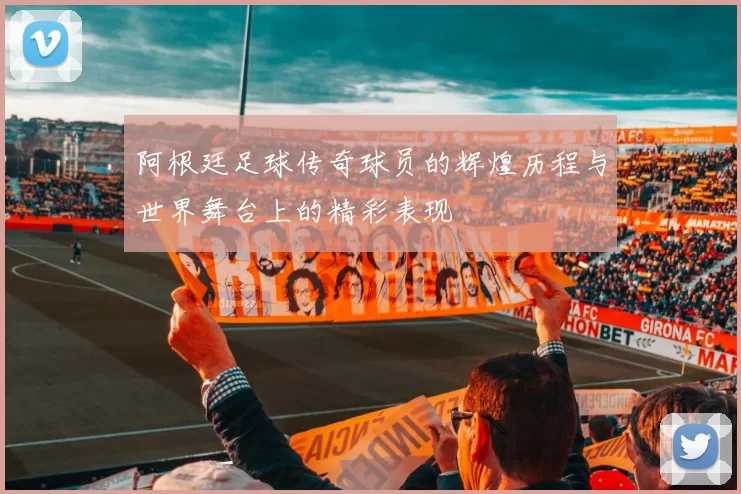 阿根廷足球传奇球员的辉煌历程与世界舞台上的精彩表现