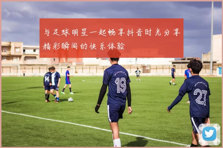 与足球明星一起畅享抖音时光分享精彩瞬间的快乐体验