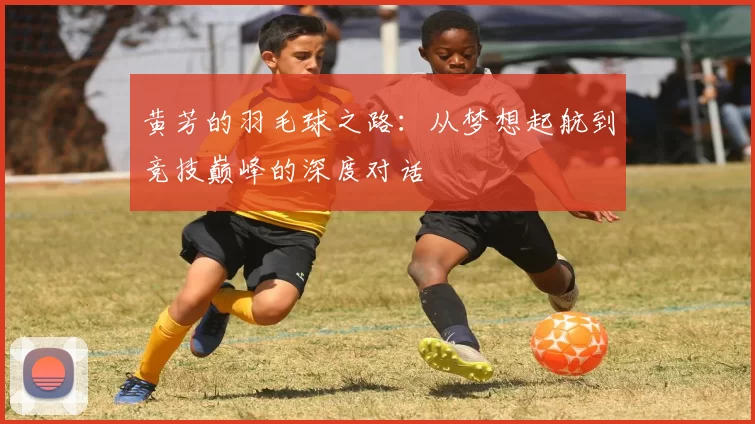 黄芳的羽毛球之路：从梦想起航到竞技巅峰的深度对话
