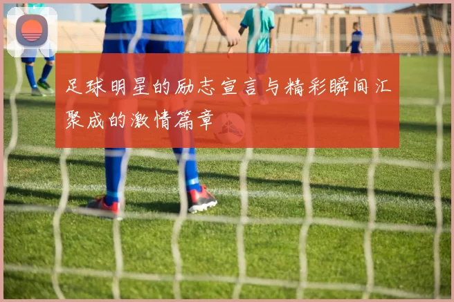 足球明星的励志宣言与精彩瞬间汇聚成的激情篇章
