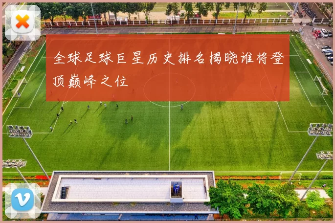 全球足球巨星历史排名揭晓谁将登顶巅峰之位