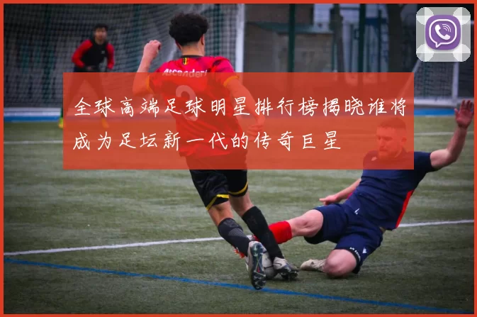 全球高端足球明星排行榜揭晓谁将成为足坛新一代的传奇巨星