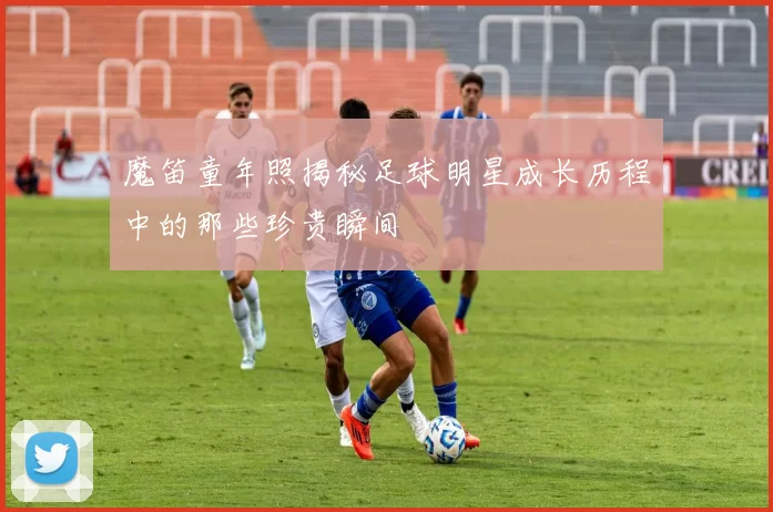 魔笛童年照揭秘足球明星成长历程中的那些珍贵瞬间