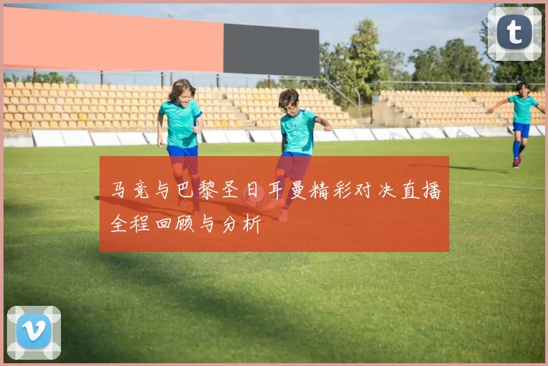 马竞与巴黎圣日耳曼精彩对决直播全程回顾与分析