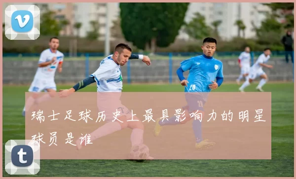 瑞士足球历史上最具影响力的明星球员是谁