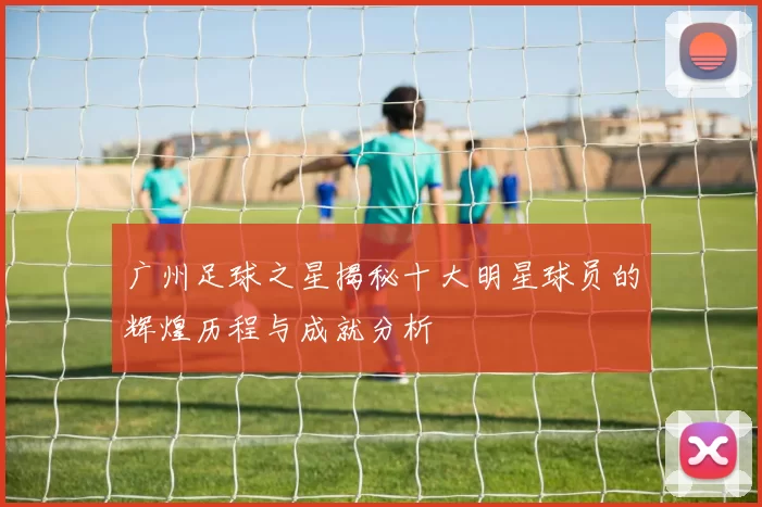 广州足球之星揭秘十大明星球员的辉煌历程与成就分析