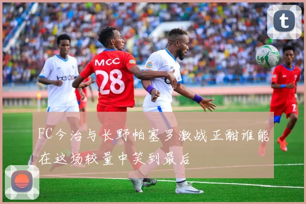 FC今治与长野帕塞罗激战正酣谁能在这场较量中笑到最后
