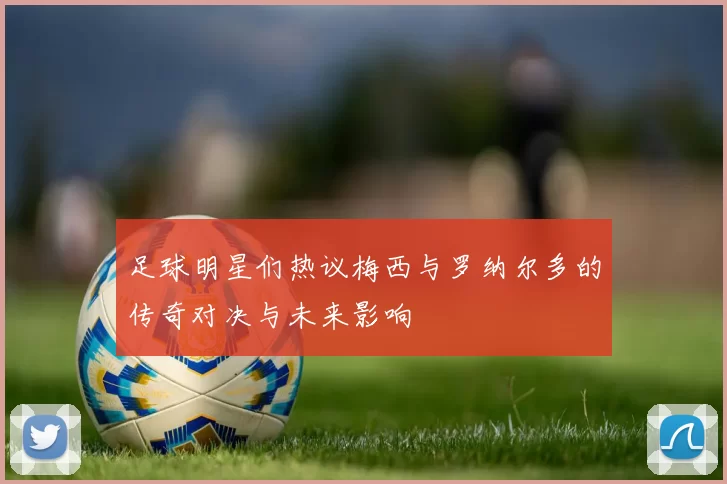 足球明星们热议梅西与罗纳尔多的传奇对决与未来影响