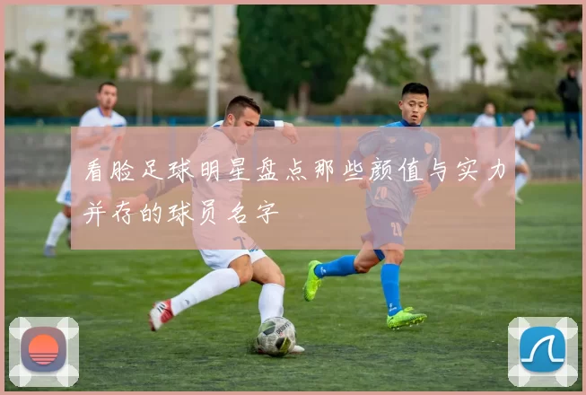 看脸足球明星盘点那些颜值与实力并存的球员名字