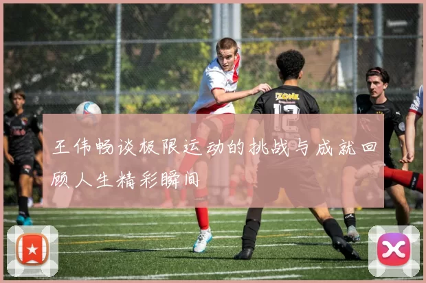 王伟畅谈极限运动的挑战与成就回顾人生精彩瞬间